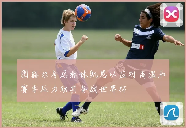 图赫尔考虑轮休凯恩以应对高温和赛季压力助其备战世界杯