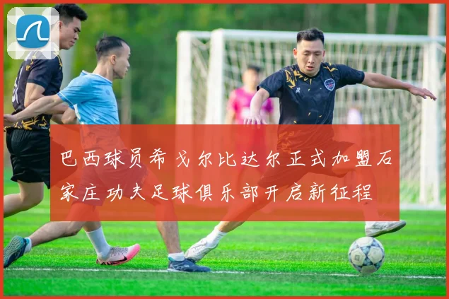 巴西球员希戈尔比达尔正式加盟石家庄功夫足球俱乐部开启新征程