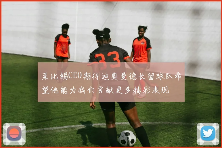 莱比锡CEO期待迪奥曼德长留球队希望他能为我们贡献更多精彩表现