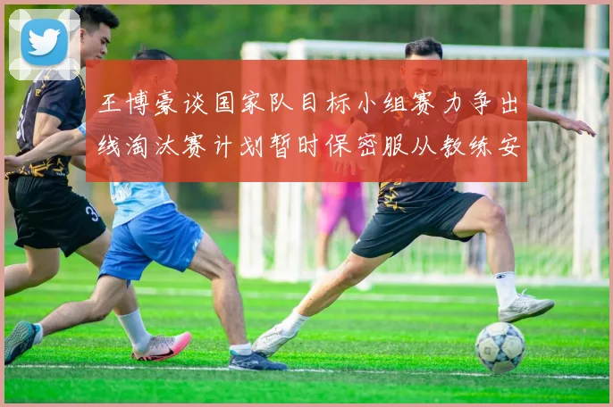 王博豪谈国家队目标小组赛力争出线淘汰赛计划暂时保密服从教练安排