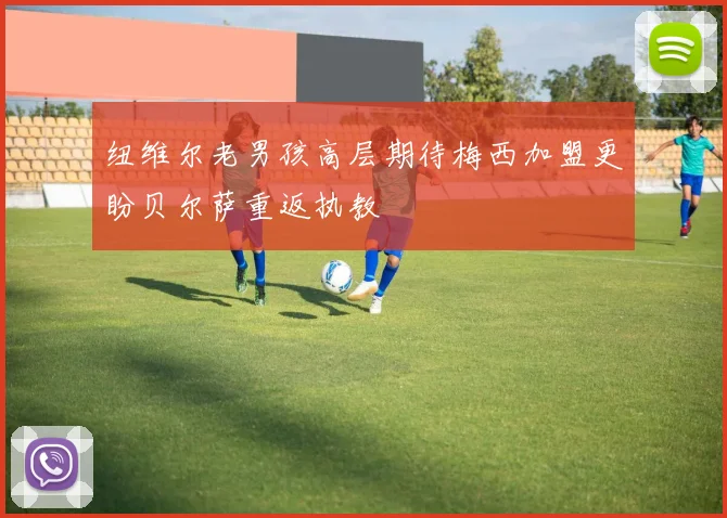 纽维尔老男孩高层期待梅西加盟更盼贝尔萨重返执教