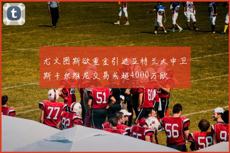 尤文图斯欲重金引进亚特兰大中卫斯卡尔维尼交易或超4000万欧