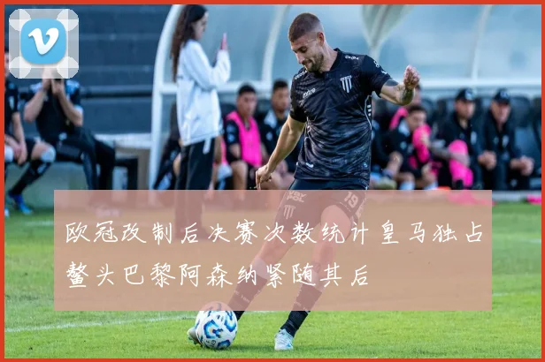 欧冠改制后决赛次数统计皇马独占鳌头巴黎阿森纳紧随其后