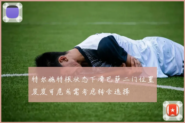 特尔施特根状态下滑巴萨二门位置岌岌可危或需考虑转会选择