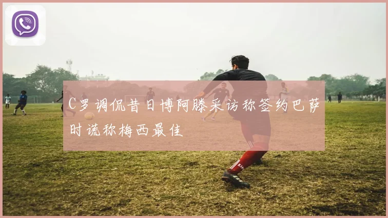C罗调侃昔日博阿滕采访称签约巴萨时谎称梅西最佳