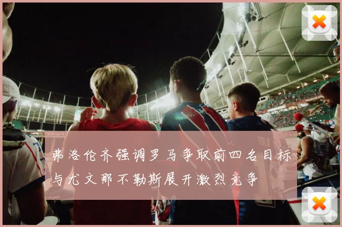 弗洛伦齐强调罗马争取前四名目标与尤文那不勒斯展开激烈竞争