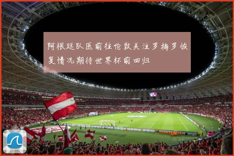 阿根廷队医前往伦敦关注罗梅罗恢复情况期待世界杯前回归