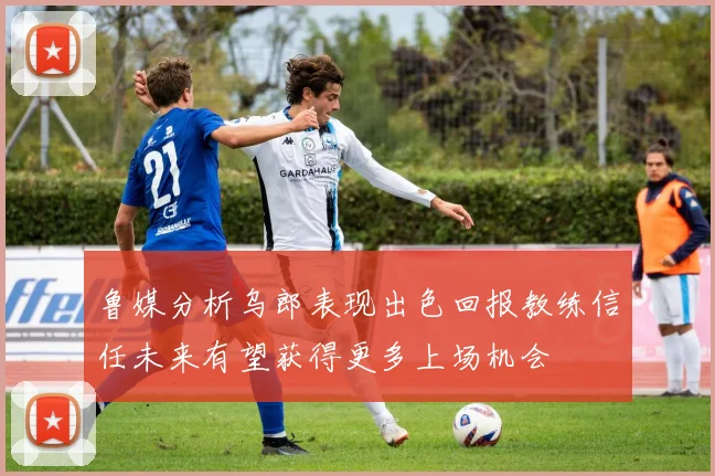 鲁媒分析乌郎表现出色回报教练信任未来有望获得更多上场机会