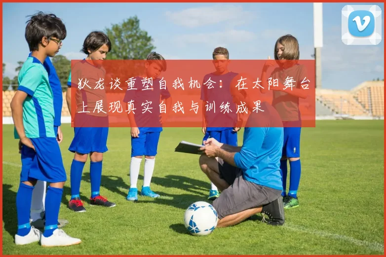 狄龙谈重塑自我机会：在太阳舞台上展现真实自我与训练成果