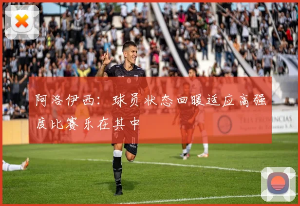 阿洛伊西：球员状态回暖适应高强度比赛乐在其中