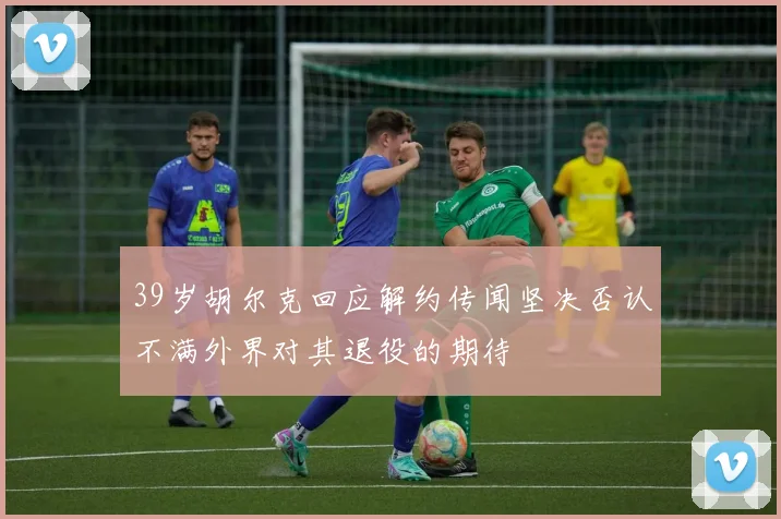 39岁胡尔克回应解约传闻坚决否认不满外界对其退役的期待