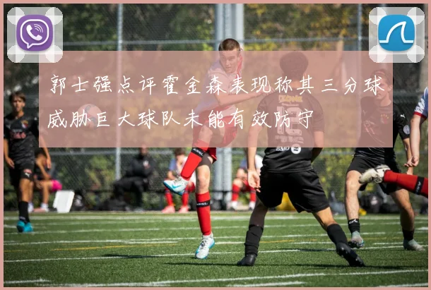 郭士强点评霍金森表现称其三分球威胁巨大球队未能有效防守