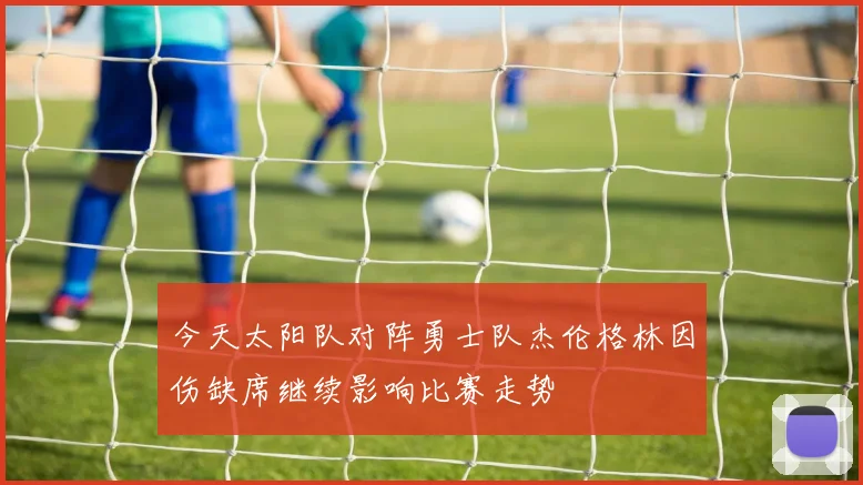 今天太阳队对阵勇士队杰伦格林因伤缺席继续影响比赛走势