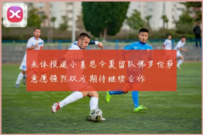 米体报道小基恩今夏留队佛罗伦萨意愿强烈双方期待继续合作