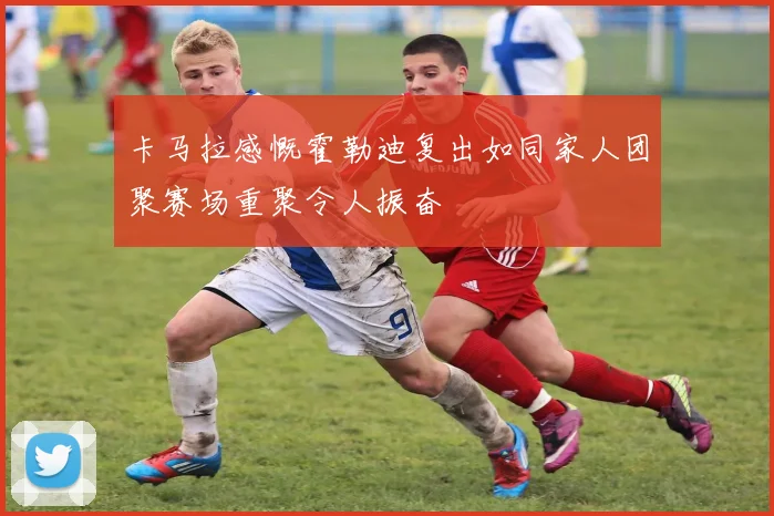 卡马拉感慨霍勒迪复出如同家人团聚赛场重聚令人振奋