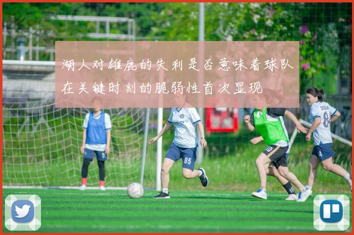 湖人对雄鹿的失利是否意味着球队在关键时刻的脆弱性首次显现