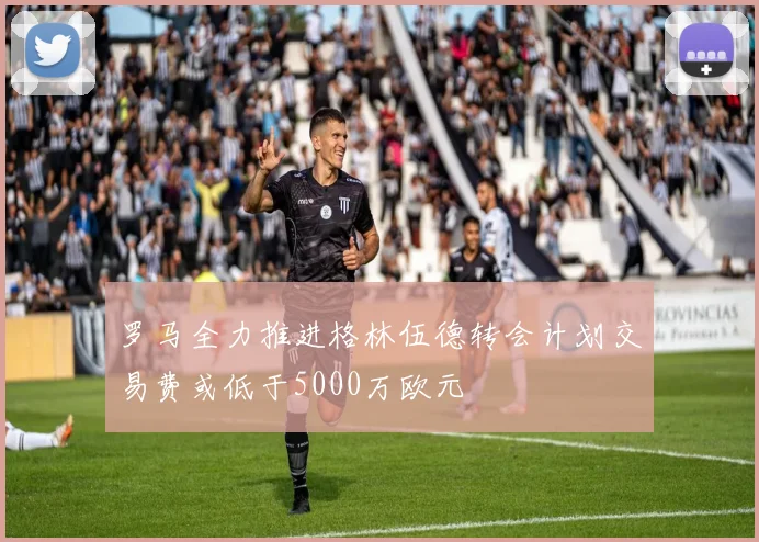 罗马全力推进格林伍德转会计划交易费或低于5000万欧元