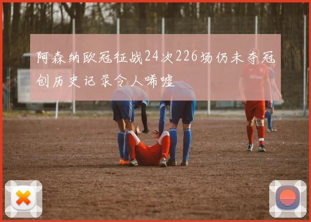 阿森纳欧冠征战24次226场仍未夺冠创历史记录令人唏嘘