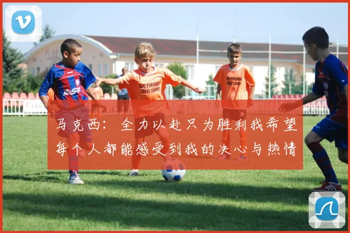 马克西：全力以赴只为胜利我希望每个人都能感受到我的决心与热情