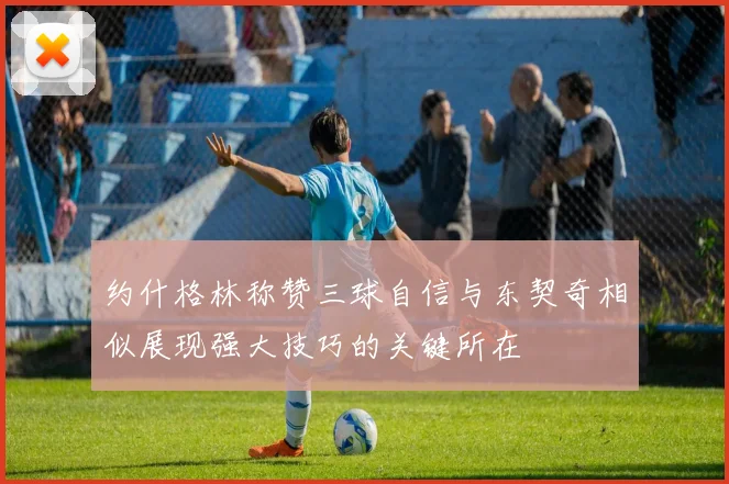 约什格林称赞三球自信与东契奇相似展现强大技巧的关键所在