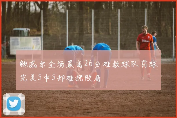 鲍威尔全场最高26分难救球队罚球完美5中5却难挽败局