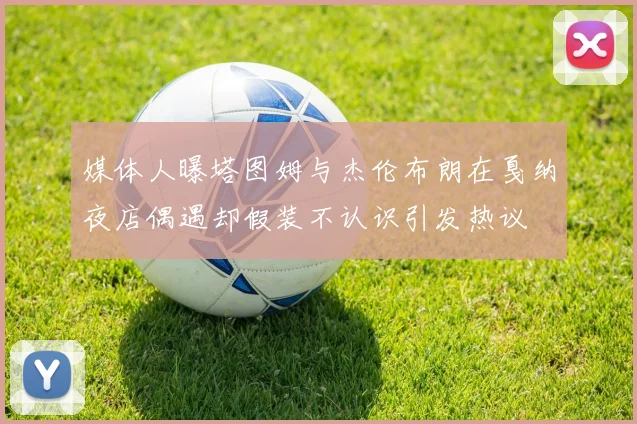 媒体人曝塔图姆与杰伦布朗在戛纳夜店偶遇却假装不认识引发热议