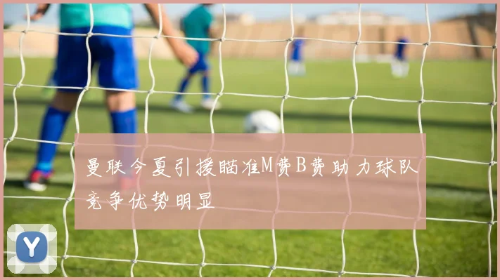 曼联今夏引援瞄准M费B费助力球队竞争优势明显