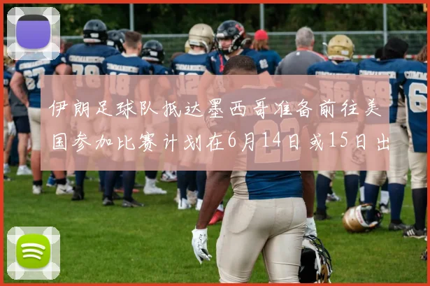 伊朗足球队抵达墨西哥准备前往美国参加比赛计划在6月14日或15日出发