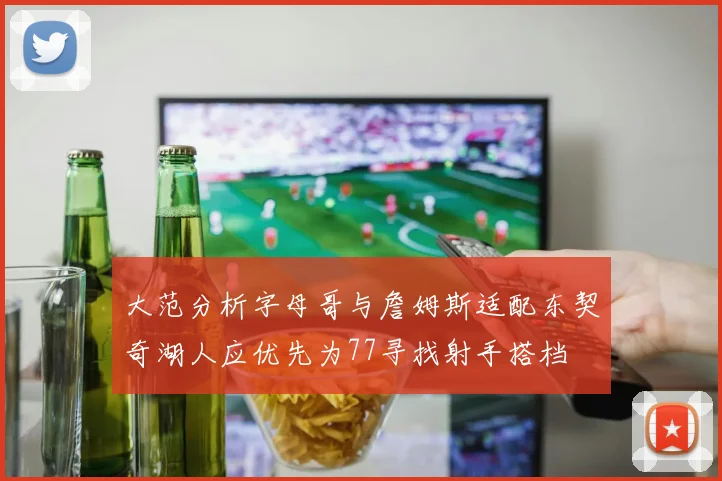 大范分析字母哥与詹姆斯适配东契奇湖人应优先为77寻找射手搭档